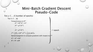 Mini-Batch Gradient Descent
Pseudo-Code
For j=1. . .E (number of epochs)
For t=1 …b{
Forward prop on 𝑿{𝑡}
𝒁[1]
= 𝑾[1]
𝑿{𝑡}
+ 𝒃[1]
𝑨[1]
= 𝒈 1
𝒁 1
…
𝑨[𝐿]
= 𝒈 𝐿
𝒁 𝐿
𝐽{𝑡}
=
1
𝑏 𝑖=1
𝑏
𝐿( 𝒚 𝑖
, 𝒚 𝑖
)+
𝜆
2∗𝑏 𝑙 ||𝒘𝑙
2
|| 𝐹
Backpropagation to compute gradients with respect to 𝐽{𝑡}
𝒘𝑙
= 𝒘𝑙
-𝛼𝑑𝒘𝑙
𝒃𝑙
= 𝒃𝑙
-𝛼𝑑𝒃𝑙
}
}
1 epoch
 