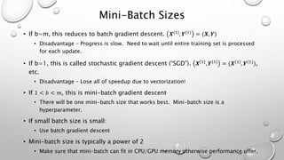 Mini-Batch Sizes
• If b=m, this reduces to batch gradient descent. 𝑿{1}, 𝒀{1} = (𝑿, 𝒀)
• Disadvantage – Progress is slow. Need to wait until entire training set is processed
for each update.
• If b=1, this is called stochastic gradient descent (“SGD”). 𝑿{1}
, 𝒀{1}
= (𝑿(1)
, 𝒀(1)
),
etc.
• Disadvantage – Lose all of speedup due to vectorization!
• If 1 < 𝑏 < 𝑚, this is mini-batch gradient descent
• There will be one mini-batch size that works best. Mini-batch size is a
hyperparameter.
• If small batch size is small:
• Use batch gradient descent
• Mini-batch size is typically a power of 2
• Make sure that mini-batch can fit in CPU/GPU memory otherwise performance uffer.
 