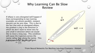 Why Learning Can Be Slow
Review
If ellipse is very elongated (will happen if
lines corresponding to two training
examples are almost parallel), steepest
descent can be very slow. This is due to
the fact that with an elongated ellipse,
the gradient is big in the direction in
which we don’t want to move very far
and small in direction where we would
like to move a long way. This condition
will cause the trajectory across the
ravine rather than along the ravine. This
is the opposite of the desired goal.
*From Neural Networks For Machine Learning (Coursera – Hinton)
 