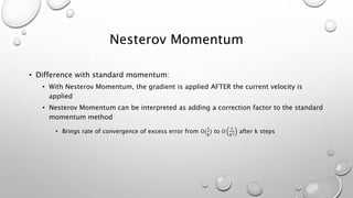 Nesterov Momentum
• Difference with standard momentum:
• With Nesterov Momentum, the gradient is applied AFTER the current velocity is
applied
• Nesterov Momentum can be interpreted as adding a correction factor to the standard
momentum method
• Brings rate of convergence of excess error from Ο(
1
𝑘
) to Ο
1
𝑘2 after k steps
 