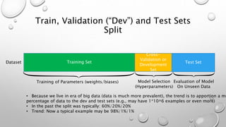 Train, Validation (“Dev”) and Test Sets
Split
Training SetDataset Test Set
Cross-
Validation or
Development
Set
Training of Parameters (weights/biases) Model Selection
(Hyperparameters)
Evaluation of Model
On Unseen Data
• Because we live in era of big data (data is much more prevalent), the trend is to apportion a mu
percentage of data to the dev and test sets (e.g., may have 1*10^6 examples or even more)
• In the past the split was typically: 60%/20%/20%
• Trend: Now a typical example may be 98%/1%/1%
 