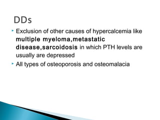  Exclusion of other causes of hypercalcemia like
  multiple myeloma,metastatic
  disease,sarcoidosis in which PTH levels are
  usually are depressed
 All types of osteoporosis and osteomalacia
 