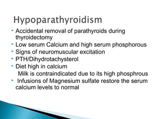 Accidental removal of parathyroids during
  thyroidectomy
 Low serum Calcium and high serum phosphorous
 Signs of neuromuscular excitation
 PTH/Dihydrotachysterol
 Diet high in calcium

   Milk is contraindicated due to its high phosphrous
 Infusions of Magnesium sulfate restore the serum
  calcium levels to normal
 