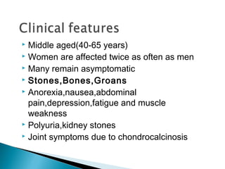  Middle aged(40-65 years)
 Women are affected twice as often as men
 Many remain asymptomatic
 Stones,Bones,Groans
 Anorexia,nausea,abdominal

  pain,depression,fatigue and muscle
  weakness
 Polyuria,kidney stones
 Joint symptoms due to chondrocalcinosis
 