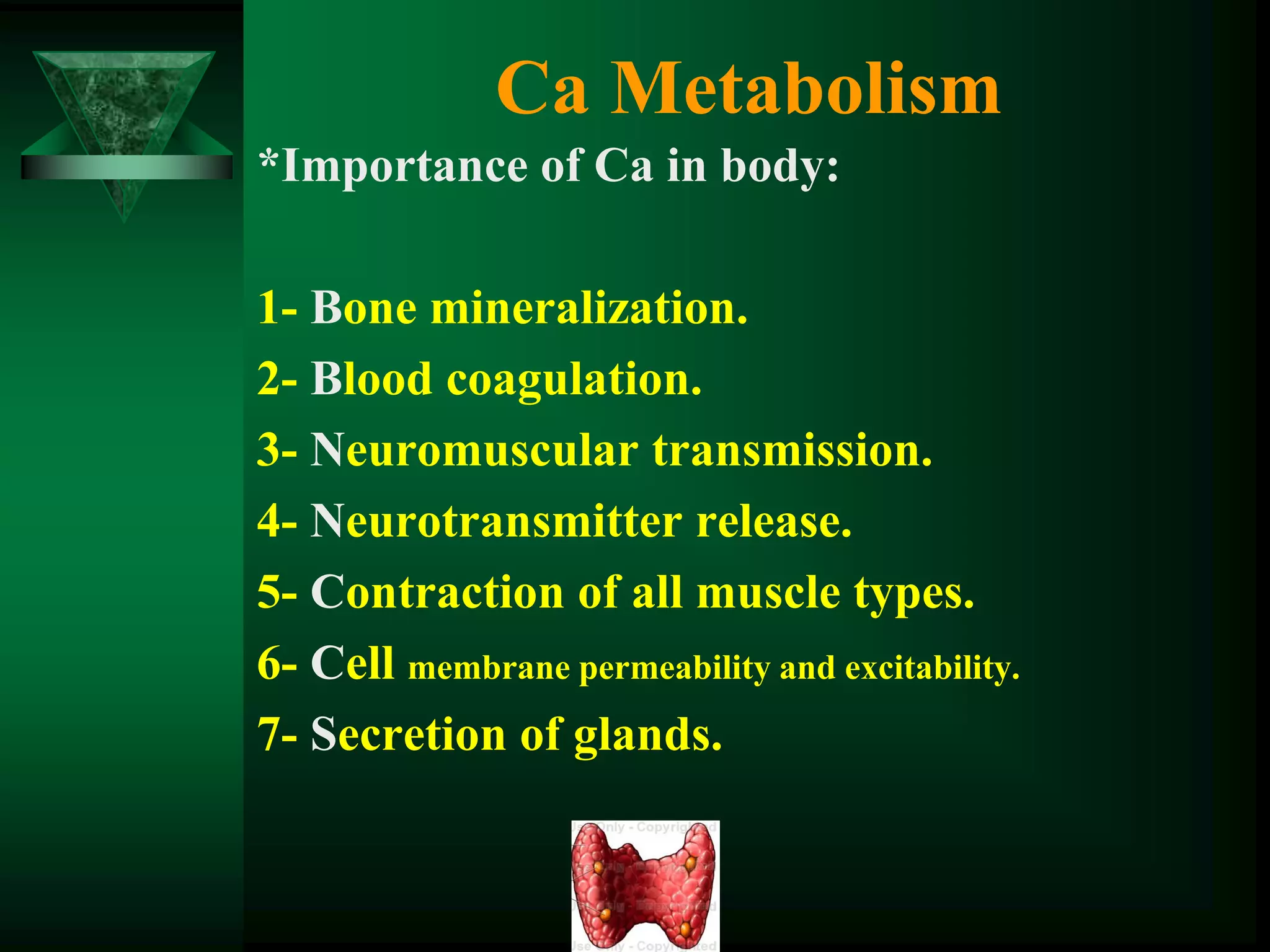 Ca Metabolism
*Importance of Ca in body:
1- Bone mineralization.
2- Blood coagulation.
3- Neuromuscular transmission.
4- Neurotransmitter release.
5- Contraction of all muscle types.
6- Cell membrane permeability and excitability.
7- Secretion of glands.
 