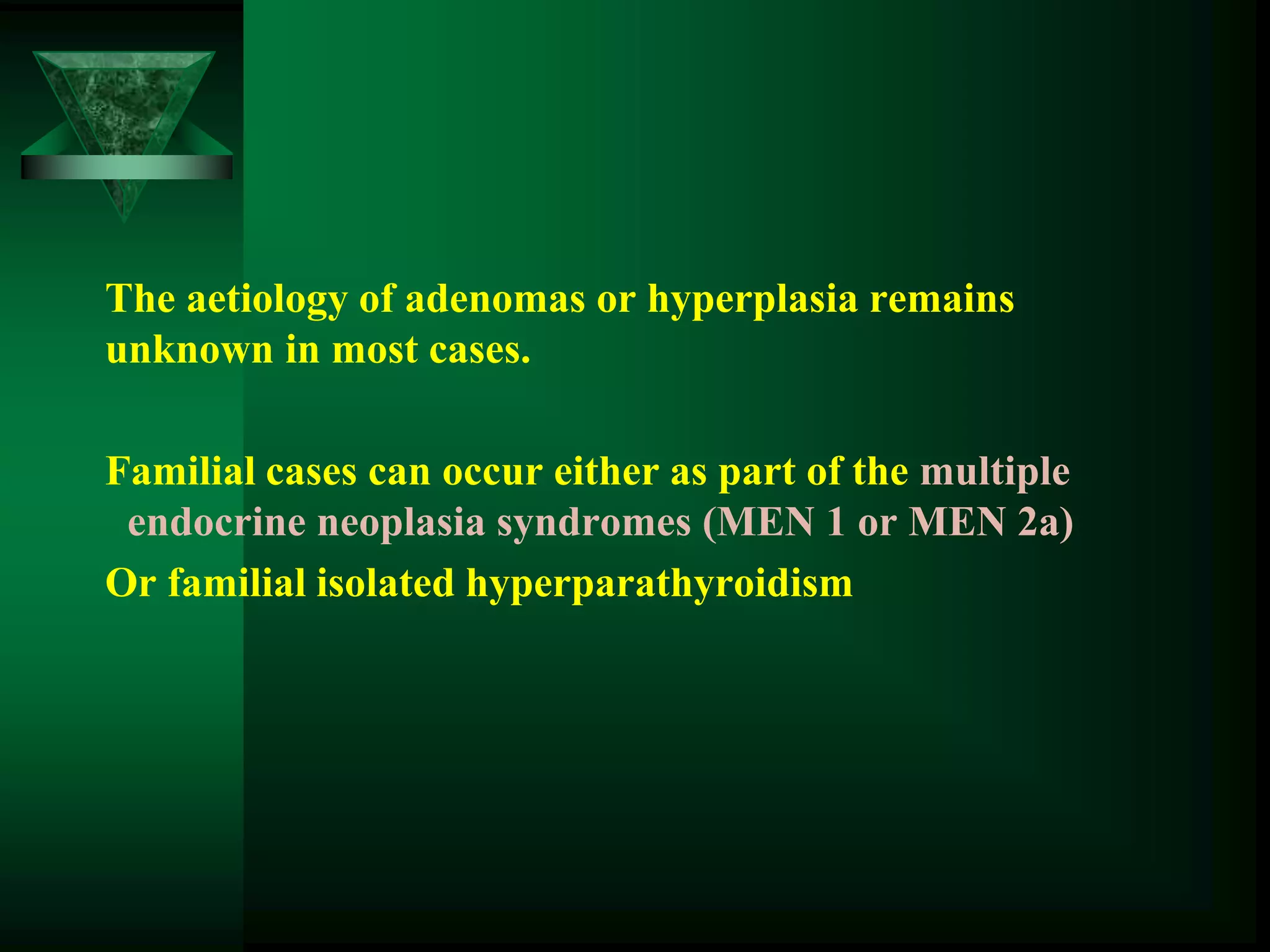The aetiology of adenomas or hyperplasia remains
unknown in most cases.
Familial cases can occur either as part of the multiple
endocrine neoplasia syndromes (MEN 1 or MEN 2a)
Or familial isolated hyperparathyroidism
 
