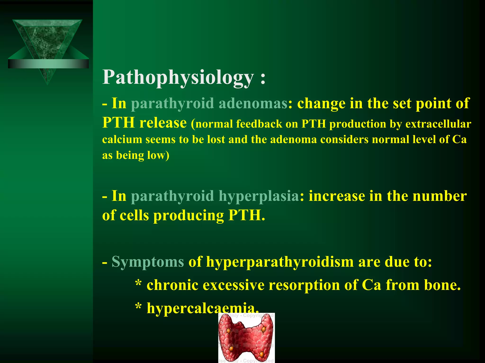 Pathophysiology :
- In parathyroid adenomas: change in the set point of
PTH release (normal feedback on PTH production by extracellular
calcium seems to be lost and the adenoma considers normal level of Ca
as being low)
- In parathyroid hyperplasia: increase in the number
of cells producing PTH.
- Symptoms of hyperparathyroidism are due to:
* chronic excessive resorption of Ca from bone.
* hypercalcaemia.
 