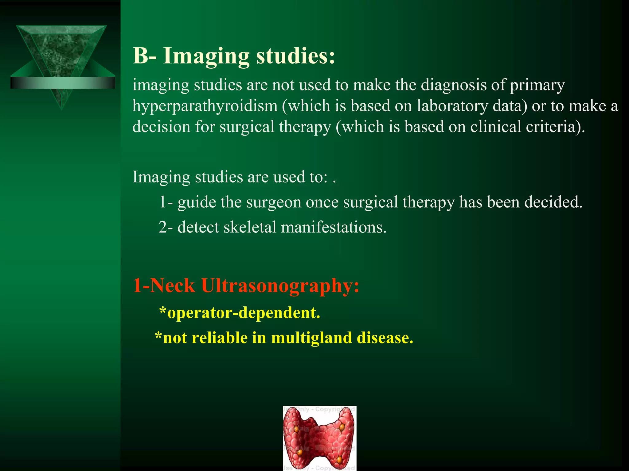 B- Imaging studies:
imaging studies are not used to make the diagnosis of primary
hyperparathyroidism (which is based on laboratory data) or to make a
decision for surgical therapy (which is based on clinical criteria).
Imaging studies are used to: .
1- guide the surgeon once surgical therapy has been decided.
2- detect skeletal manifestations.
1-Neck Ultrasonography:
*operator-dependent.
*not reliable in multigland disease.
 