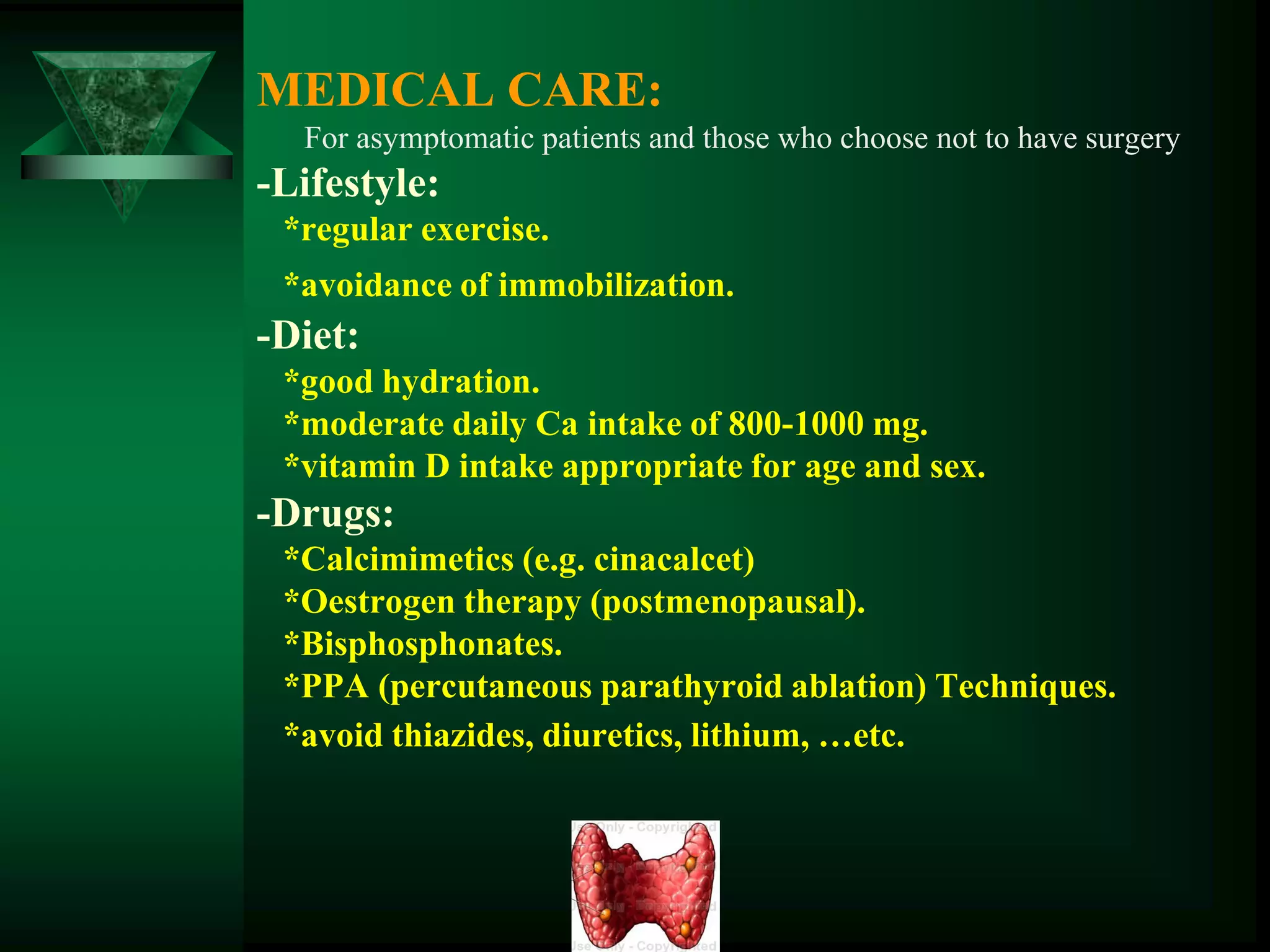 MEDICAL CARE:
For asymptomatic patients and those who choose not to have surgery
-Lifestyle:
*regular exercise.
*avoidance of immobilization.
-Diet:
*good hydration.
*moderate daily Ca intake of 800-1000 mg.
*vitamin D intake appropriate for age and sex.
-Drugs:
*Calcimimetics (e.g. cinacalcet)
*Oestrogen therapy (postmenopausal).
*Bisphosphonates.
*PPA (percutaneous parathyroid ablation) Techniques.
*avoid thiazides, diuretics, lithium, …etc.
 