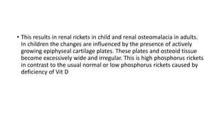 • This results in renal rickets in child and renal osteomalacia in adults.
In children the changes are influenced by the presence of actively
growing epiphyseal cartilage plates. These plates and osteoid tissue
become excessively wide and irregular. This is high phosphorus rickets
in contrast to the usual normal or low phosphorus rickets caused by
deficiency of Vit D
 