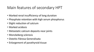 Main features of secondary HPT
• Marked renal insufficiency of long duration
• Phosphate retention with high serum phosphorus
• Slight reduction of calcium
• Marked acidosis
• Metastatic calcium deposits near joints
• Monckeberg sclerosis
• Osteitis Fibrosa Generalisata
• Enlargement of parathyroid tissue
 