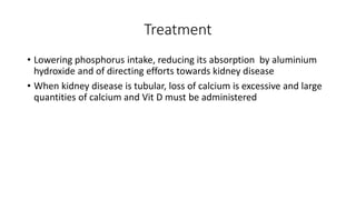 Treatment
• Lowering phosphorus intake, reducing its absorption by aluminium
hydroxide and of directing efforts towards kidney disease
• When kidney disease is tubular, loss of calcium is excessive and large
quantities of calcium and Vit D must be administered
 
