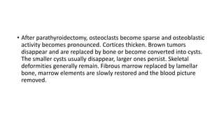 • After parathyroidectomy, osteoclasts become sparse and osteoblastic
activity becomes pronounced. Cortices thicken. Brown tumors
disappear and are replaced by bone or become converted into cysts.
The smaller cysts usually disappear, larger ones persist. Skeletal
deformities generally remain. Fibrous marrow replaced by lamellar
bone, marrow elements are slowly restored and the blood picture
removed.
 