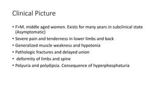 Clinical Picture
• F>M. middle aged women. Exists for many years in subclinical state
(Asymptomatic)
• Severe pain and tenderness in lower limbs and back
• Generalized muscle weakness and hypotonia
• Pathologic fractures and delayed union
• deformity of limbs and spine
• Polyuria and polydipsia. Consequence of hyperphosphaturia
 