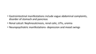 • Gastrointestinal manifestations include vague abdominal complaints,
disorder of stomach and pancreas
• Renal calculi: Nephrocalcinosis, renal colic, UTIs, uremia
• Neuropsychiatric manifestations- depression and mood swings
 