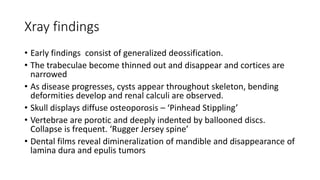 Xray findings
• Early findings consist of generalized deossification.
• The trabeculae become thinned out and disappear and cortices are
narrowed
• As disease progresses, cysts appear throughout skeleton, bending
deformities develop and renal calculi are observed.
• Skull displays diffuse osteoporosis – ‘Pinhead Stippling’
• Vertebrae are porotic and deeply indented by ballooned discs.
Collapse is frequent. ‘Rugger Jersey spine’
• Dental films reveal dimineralization of mandible and disappearance of
lamina dura and epulis tumors
 
