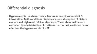 Differential diagnosis
• Hypercalcemia is a characteristic feature of sarcoidosis and vit D
intoxication. Both conditions display excessive absorption of dietary
calcium and high renal calcium clearance. These abnormalities are
corrected by administration of cortisone. In contrast, cortisone has no
effect on the hypercalcemia of HPT.
 