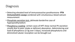 Diagnosis
• Detecting elevated level of immunoreactive parathormone- PTH
immunometric assays combined with simultaneous blood calcium
measurement
• Phosphate excretion test- delineate borderline case of
hyperparathyroidism
• Phosphorus Loading- certain cases of HPT show normal Ph excretion
usually due to poor intake or deficient absorption. Administering oral
load of phosphorus (2-3g over 3 days), increased phosphaturia and
diminished tubular resorption can be brought out
 