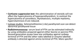 • Cortisone suppression test: the administration of steroids will not
affect the hypercalcemia of hyperparathyroidism. In contrast the
hypercalcemia of sarcoidosis, thyrotoxicosis, multiple myeloma,
hypervitaminosis D are reduced.
• Isotope studies. Selenomethionine (75Se) parathyroid scan can detect
abnormal parathyroid tissue
• Radioimmunoassay- serum level of PTH can be estimated indirectly
by using antibodies prepared against either bovine or porcine PTH.
Second generation assays have one antiboduy against carboxy
terminal of PTH and the other radio labelled or enzyme labelled
antibody is directed against amino terminal of PTH. More specific!
 