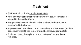 Treatment
• Treatment of choice is Parathyroidectomy
• Neck and mediastinum should be explored. 25% of tumors are
located in the mediastinum.
• Preoperative calcium administration avoided for fear of acute
parathyroid intoxication.
• In presence of normal renal function and normal ALP levels (minimal
bone involvement), the tumor should be removed completely
• For hyperplasia, three glands and a portion of the fourth are
removed.
 