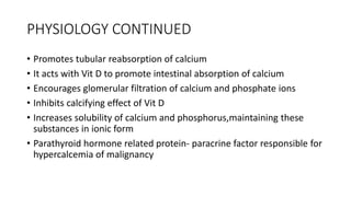 PHYSIOLOGY CONTINUED
• Promotes tubular reabsorption of calcium
• It acts with Vit D to promote intestinal absorption of calcium
• Encourages glomerular filtration of calcium and phosphate ions
• Inhibits calcifying effect of Vit D
• Increases solubility of calcium and phosphorus,maintaining these
substances in ionic form
• Parathyroid hormone related protein- paracrine factor responsible for
hypercalcemia of malignancy
 