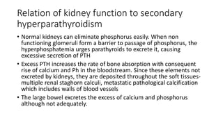 Relation of kidney function to secondary
hyperparathyroidism
• Normal kidneys can eliminate phosphorus easily. When non
functioning glomeruli form a barrier to passage of phosphorus, the
hyperphosphatemia urges parathyroids to excrete it, causing
excessive secretion of PTH
• Excess PTH increases the rate of bone absorption with consequent
rise of calcium and Ph in the bloodstream. Since these elements not
excreted by kidneys, they are deposited throughout the soft tissues-
multiple renal staghorn calculi, metastatic pathological calcification
which includes walls of blood vessels
• The large bowel excretes the excess of calcium and phosphorus
although not adequately.
 
