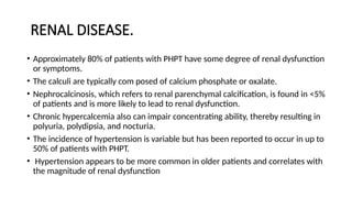 RENAL DISEASE.
• Approximately 80% of patients with PHPT have some degree of renal dysfunction
or symptoms.
• The calculi are typically com posed of calcium phosphate or oxalate.
• Nephrocalcinosis, which refers to renal parenchymal calcification, is found in <5%
of patients and is more likely to lead to renal dysfunction.
• Chronic hypercalcemia also can impair concentrating ability, thereby resulting in
polyuria, polydipsia, and nocturia.
• The incidence of hypertension is variable but has been reported to occur in up to
50% of patients with PHPT.
• Hypertension appears to be more common in older patients and correlates with
the magnitude of renal dysfunction
 