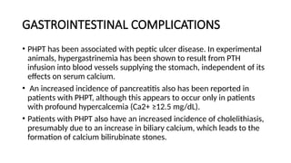 GASTROINTESTINAL COMPLICATIONS
• PHPT has been associated with peptic ulcer disease. In experimental
animals, hypergastrinemia has been shown to result from PTH
infusion into blood vessels supplying the stomach, independent of its
effects on serum calcium.
• An increased incidence of pancreatitis also has been reported in
patients with PHPT, although this appears to occur only in patients
with profound hypercalcemia (Ca2+ ≥12.5 mg/dL).
• Patients with PHPT also have an increased incidence of cholelithiasis,
presumably due to an increase in biliary calcium, which leads to the
formation of calcium bilirubinate stones.
 