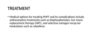 TREATMENT
• Medical options for treating PHPT and its complications include
antiresorptive treatments such as bisphosphonates, hor mone
replacement therapy (HRT), and selective estrogen recep tor
modulators such as raloxifene.
 