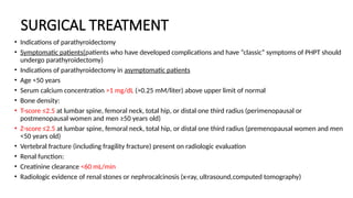 SURGICAL TREATMENT
• Indications of parathyroidectomy
• Symptomatic patients(patients who have developed complications and have “classic” symptoms of PHPT should
undergo parathyroidectomy)
• Indications of parathyroidectomy in asymptomatic patients
• Age <50 years
• Serum calcium concentration >1 mg/dL (>0.25 mM/liter) above upper limit of normal
• Bone density:
• T-score ≤2.5 at lumbar spine, femoral neck, total hip, or distal one third radius (perimenopausal or
postmenopausal women and men ≥50 years old)
• Z-score ≤2.5 at lumbar spine, femoral neck, total hip, or distal one third radius (premenopausal women and men
<50 years old)
• Vertebral fracture (including fragility fracture) present on radiologic evaluation
• Renal function:
• Creatinine clearance <60 mL/min
• Radiologic evidence of renal stones or nephrocalcinosis (x-ray, ultrasound,computed tomography)
 