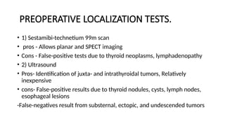 PREOPERATIVE LOCALIZATION TESTS.
• 1) Sestamibi-technetium 99m scan
• pros - Allows planar and SPECT imaging
• Cons - False-positive tests due to thyroid neoplasms, lymphadenopathy
• 2) Ultrasound
• Pros- Identification of juxta- and intrathyroidal tumors, Relatively
inexpensive
• cons- False-positive results due to thyroid nodules, cysts, lymph nodes,
esophageal lesions
-False-negatives result from substernal, ectopic, and undescended tumors
 