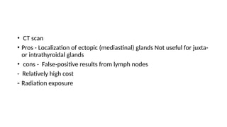 • CT scan
• Pros - Localization of ectopic (mediastinal) glands Not useful for juxta-
or intrathyroidal glands
• cons - False-positive results from lymph nodes
- Relatively high cost
- Radiation exposure
 