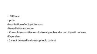 • MRI scan
• pros-
-Localization of ectopic tumors
-No radiation exposure
• Cons - False-positive results from lymph nodes and thyroid nodules
-Expensive
- Cannot be used in claustrophobic patient
 
