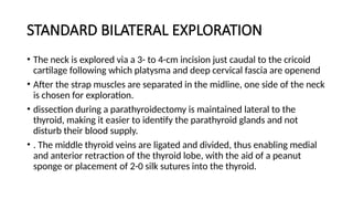 STANDARD BILATERAL EXPLORATION
• The neck is explored via a 3- to 4-cm incision just caudal to the cricoid
cartilage following which platysma and deep cervical fascia are openend
• After the strap muscles are separated in the midline, one side of the neck
is chosen for exploration.
• dissection during a parathyroidectomy is maintained lateral to the
thyroid, making it easier to identify the parathyroid glands and not
disturb their blood supply.
• . The middle thyroid veins are ligated and divided, thus enabling medial
and anterior retraction of the thyroid lobe, with the aid of a peanut
sponge or placement of 2-0 silk sutures into the thyroid.
 