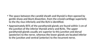 • The space between the carotid sheath and thyroid is then opened by
gentle sharp and blunt dissection, from the cricoid cartilage superiorly
to the thy mus inferiorly and the RLN is identified.
• Approximately 85% of the parathyroid glands are found within 1 cm of
the junction of the inferior thyroid artery and RLNs. The upper
parathyroid glands usually are superior to this junction and dorsal
(posterior) to the nerve, whereas the lower glands are located inferior
to the junction and ventral (anterior) to the recurrent nerve.
 