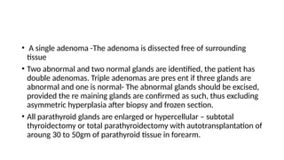 • A single adenoma -The adenoma is dissected free of surrounding
tissue
• Two abnormal and two normal glands are identified, the patient has
double adenomas. Triple adenomas are pres ent if three glands are
abnormal and one is normal- The abnormal glands should be excised,
provided the re maining glands are confirmed as such, thus excluding
asymmetric hyperplasia after biopsy and frozen section.
• All parathyroid glands are enlarged or hypercellular – subtotal
thyroidectomy or total parathyroidectomy with autotransplantation of
aroung 30 to 50gm of parathyroid tissue in forearm.
 