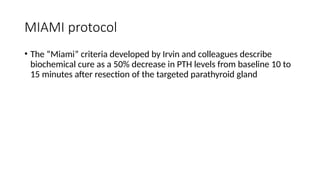 MIAMI protocol
• The “Miami” criteria developed by Irvin and colleagues describe
biochemical cure as a 50% decrease in PTH levels from baseline 10 to
15 minutes after resection of the targeted parathyroid gland
 