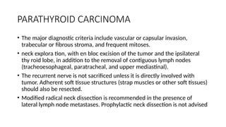 PARATHYROID CARCINOMA
• The major diagnostic criteria include vascular or capsular invasion,
trabecular or fibrous stroma, and frequent mitoses.
• neck explora tion, with en bloc excision of the tumor and the ipsilateral
thy roid lobe, in addition to the removal of contiguous lymph nodes
(tracheoesophageal, paratracheal, and upper mediastinal).
• The recurrent nerve is not sacrificed unless it is directly involved with
tumor. Adherent soft tissue structures (strap muscles or other soft tissues)
should also be resected.
• Modified radical neck dissection is recommended in the presence of
lateral lymph node metastases. Prophylactic neck dissection is not advised
 