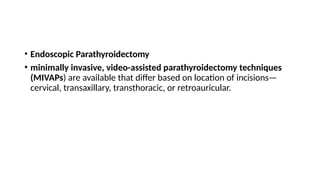 • Endoscopic Parathyroidectomy
• minimally invasive, video-assisted parathyroidectomy techniques
(MIVAPs) are available that differ based on location of incisions—
cervical, transaxillary, transthoracic, or retroauricular.
 