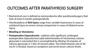 OUTCOMES AFTER PARATHYROID SURGERY
• Biochemical cure is defined as normocalcemia after parathyroidsurgery that
lasts at least 6 months postoperatively
• Manifestations of RLN injury range from variable hoarseness in cases of
unilateral injury to severe airway compromise in cases of bilateral nerve
injury.
• Bleeding or Hematoma
• Postoperative Hypocalcemia - patients with significant, prolonged
postoperative hypocalcemia,rapid administration of intravenous calcium
gluconate is warranted this is accomplished by diluting 10 ampules of
calcium gluconate in 1 liter of normal saline. The initial infusion rate of 30
mL/hr is titrated, based on symptoms and serial serum calcium levels.
 