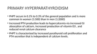 PRIMARY HYPERPARATHYROIDISM
• PHPT occurs in 0.1% to 0.3% of the general population and is more
common in women (1:500) than in men (1:2000)
• Increased PTH production leads to hypercalcemia via increased GI
absorption of calcium, increased production of vitamin D3 , and
reduced renal calcium clearance
• PHPT is characterized by increased parathyroid cell proliferation and
PTH secretion that is independent of calcium levels.
 