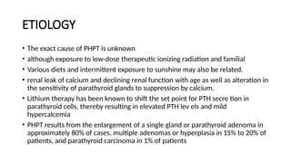ETIOLOGY
• The exact cause of PHPT is unknown
• although exposure to low-dose therapeutic ionizing radiation and familial
• Various diets and intermittent exposure to sunshine may also be related.
• renal leak of calcium and declining renal function with age as well as alteration in
the sensitivity of parathyroid glands to suppression by calcium.
• Lithium therapy has been known to shift the set point for PTH secre tion in
parathyroid cells, thereby resulting in elevated PTH lev els and mild
hypercalcemia
• PHPT results from the enlargement of a single gland or parathyroid adenoma in
approximately 80% of cases, multiple adenomas or hyperplasia in 15% to 20% of
patients, and parathyroid carcinoma in 1% of patients
 