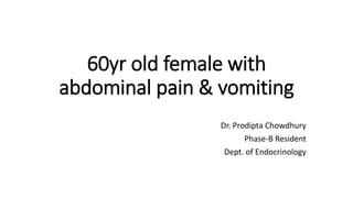 60yr old female with
abdominal pain & vomiting
Dr. Prodipta Chowdhury
Phase-B Resident
Dept. of Endocrinology
 