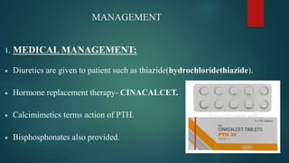 MANAGEMENT
1. MEDICAL MANAGEMENT:
 Diuretics are given to patient such as thiazide(hydrochloridethiazide).
 Hormone replacement therapy- CINACALCET.
 Calcimimetics terms action of PTH.
 Bisphosphonates also provided.
 