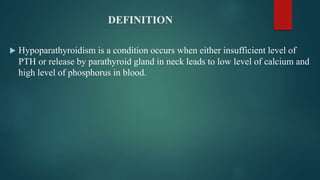 DEFINITION
 Hypoparathyroidism is a condition occurs when either insufficient level of
PTH or release by parathyroid gland in neck leads to low level of calcium and
high level of phosphorus in blood.
 
