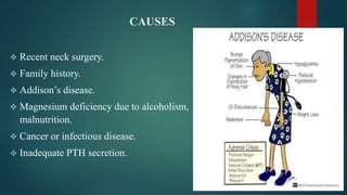 CAUSES
 Recent neck surgery.
 Family history.
 Addison’s disease.
 Magnesium deficiency due to alcoholism,
malnutrition.
 Cancer or infectious disease.
 Inadequate PTH secretion.
 