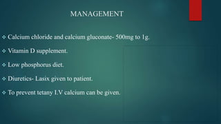 MANAGEMENT
 Calcium chloride and calcium gluconate- 500mg to 1g.
 Vitamin D supplement.
 Low phosphorus diet.
 Diuretics- Lasix given to patient.
 To prevent tetany I.V calcium can be given.
 