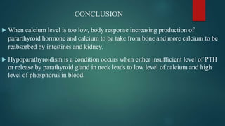 CONCLUSION
 When calcium level is too low, body response increasing production of
pararthyroid hormone and calcium to be take from bone and more calcium to be
reabsorbed by intestines and kidney.
 Hypoparathyroidism is a condition occurs when either insufficient level of PTH
or release by parathyroid gland in neck leads to low level of calcium and high
level of phosphorus in blood.
 