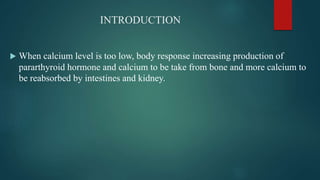 INTRODUCTION
 When calcium level is too low, body response increasing production of
pararthyroid hormone and calcium to be take from bone and more calcium to
be reabsorbed by intestines and kidney.
 