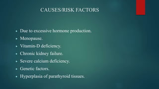 CAUSES/RISK FACTORS
 Due to excessive hormone production.
 Menopause.
 Vitamin-D deficiency.
 Chronic kidney failure.
 Severe calcium deficiency.
 Genetic factors.
 Hyperplasia of parathyroid tissues.
 